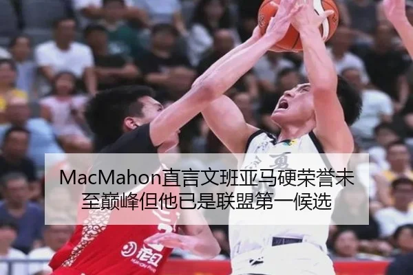 MacMahon直言文班亚马硬荣誉未至巅峰但他已是联盟第一候选