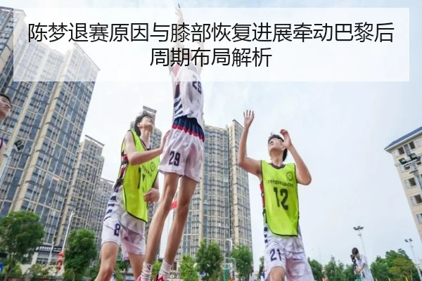 陈梦退赛原因与膝部恢复进展牵动巴黎后周期布局解析